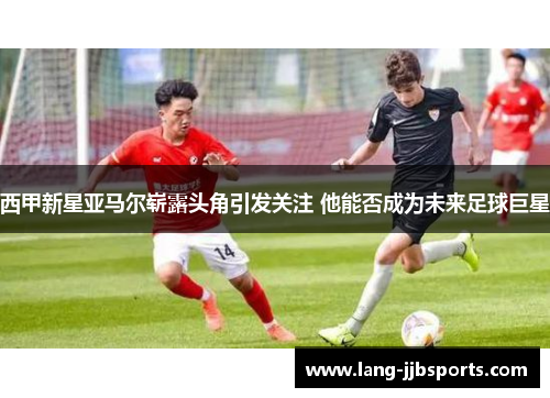 西甲新星亚马尔崭露头角引发关注 他能否成为未来足球巨星