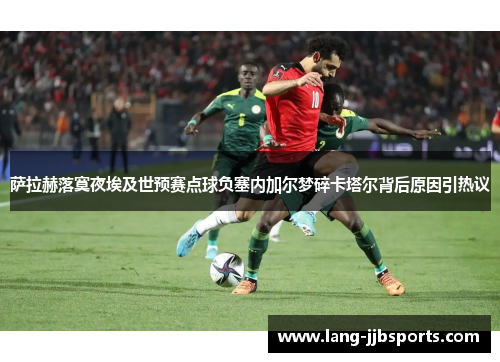 萨拉赫落寞夜埃及世预赛点球负塞内加尔梦碎卡塔尔背后原因引热议