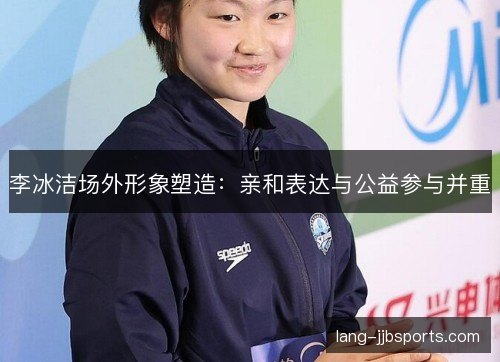 李冰洁场外形象塑造：亲和表达与公益参与并重